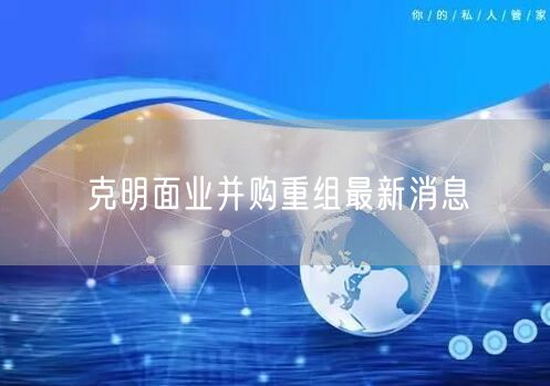 克明面业并购重组最新消息