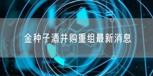 金种子酒并购重组最新消息
