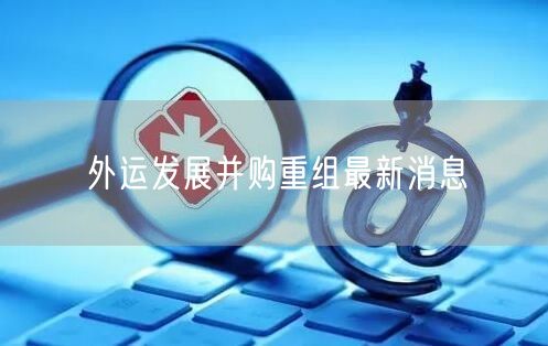 外运发展并购重组最新消息