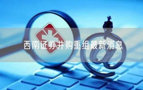 西南证券并购重组最新消息