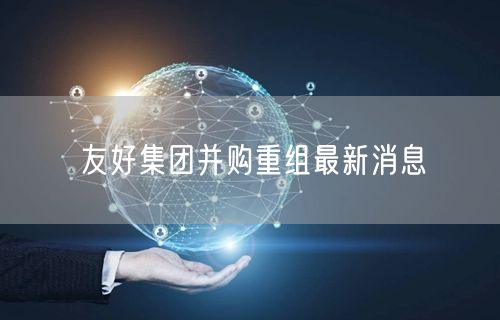 友好集团并购重组最新消息