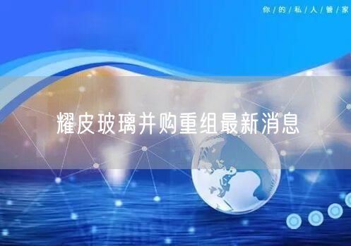 耀皮玻璃并购重组最新消息