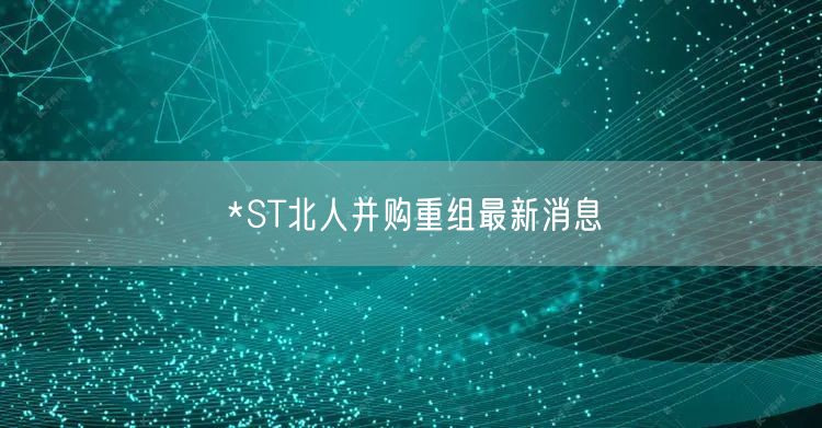 *ST北人并购重组最新消息