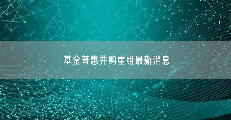 基金普惠并购重组最新消息