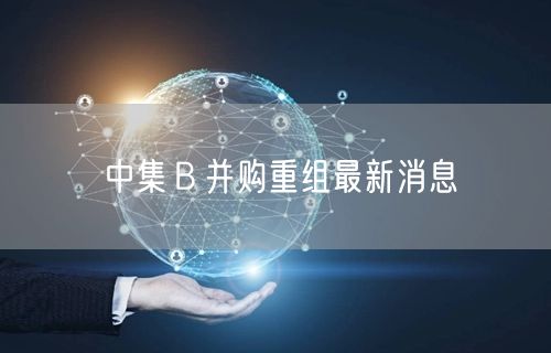 中集Ｂ并购重组最新消息
