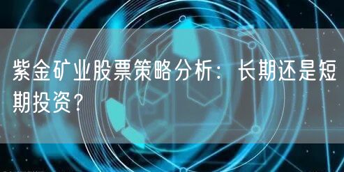 紫金矿业股票策略分析：长期还是短期投资？
