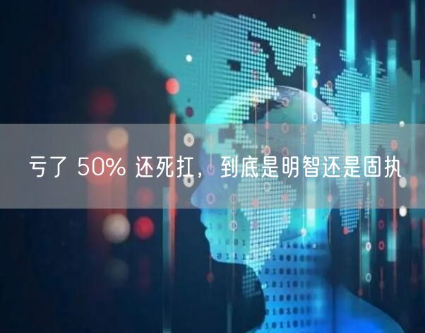 亏了 50% 还死扛,到底是明智还是固执