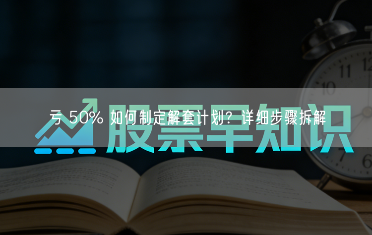 亏 50% 如何制定解套计划？详细步骤拆解